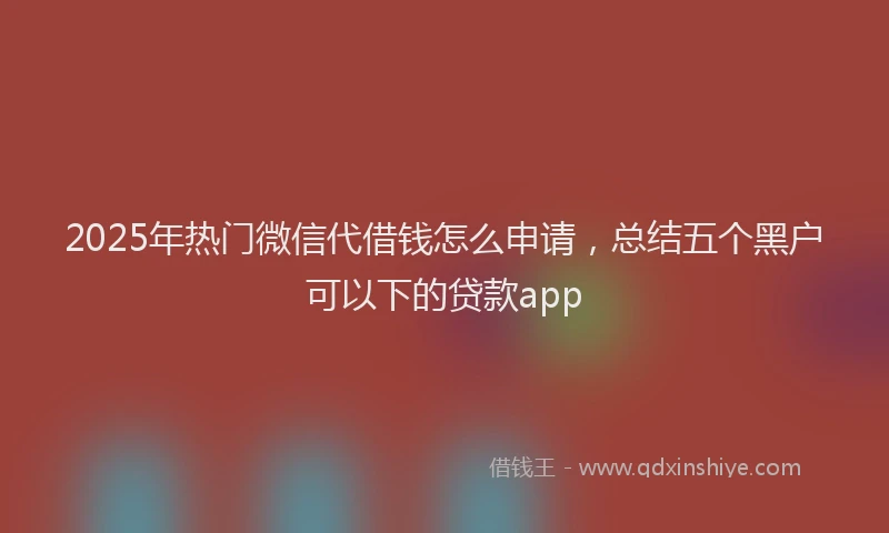 2025年热门微信代借钱怎么申请，总结五个黑户可以下的贷款app
