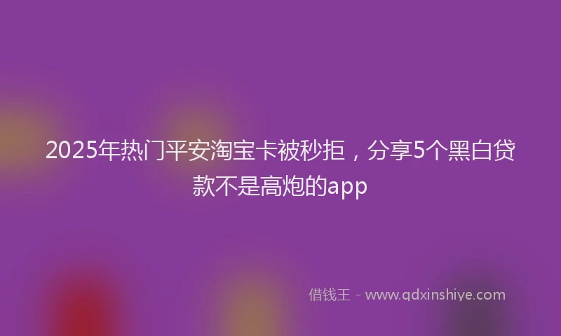 2025年热门平安淘宝卡被秒拒，分享5个黑白贷款不是高炮的app