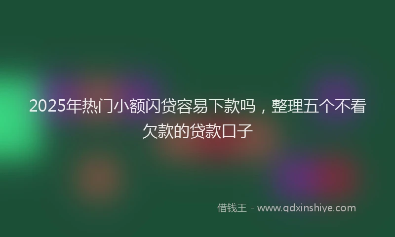 2025年热门小额闪贷容易下款吗，整理五个不看欠款的贷款口子