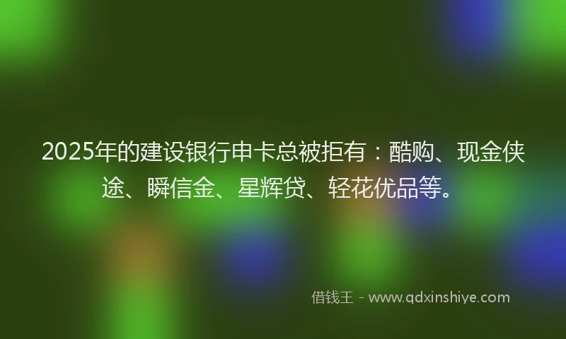 2025年的建设银行申卡总被拒有：酷购、现金侠途、瞬信金、星辉贷、轻花优品等。