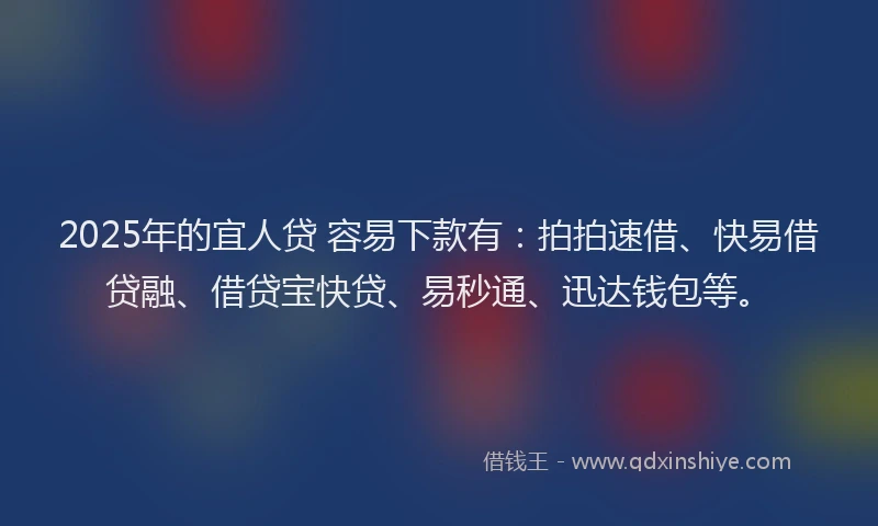 2025年的宜人贷 容易下款有：拍拍速借、快易借贷融、借贷宝快贷、易秒通、迅达钱包等。