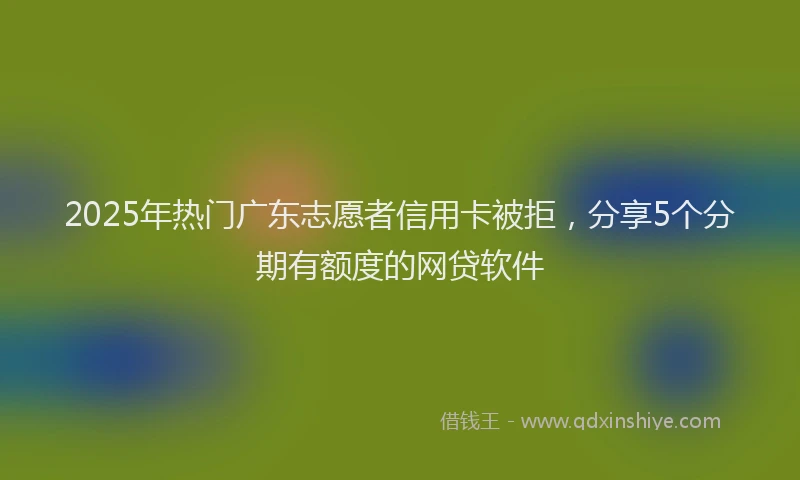 2025年热门广东志愿者信用卡被拒，分享5个分期有额度的网贷软件