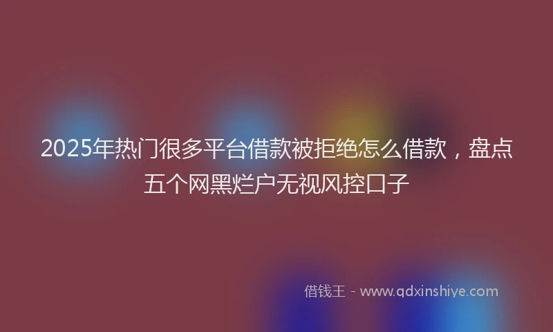 2025年热门很多平台借款被拒绝怎么借款，盘点五个网黑烂户无视风控口子