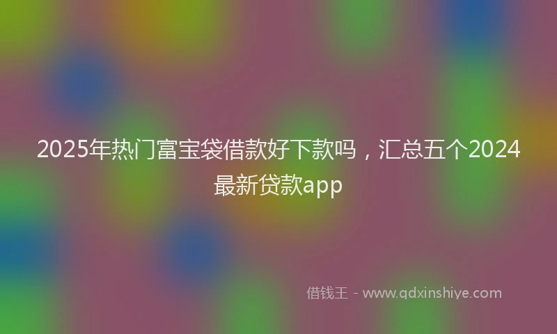 2025年热门富宝袋借款好下款吗，汇总五个2024最新贷款app