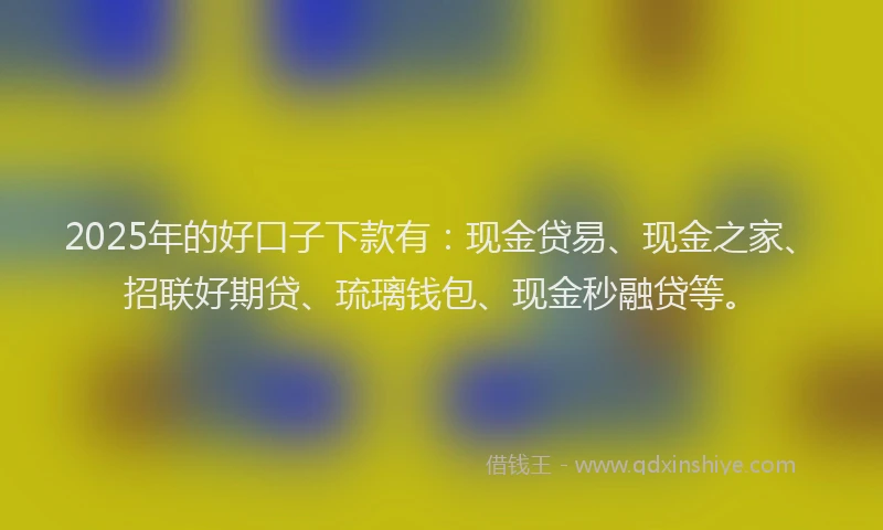 2025年的好口子下款有：现金贷易、现金之家、招联好期贷、琉璃钱包、现金秒融贷等。