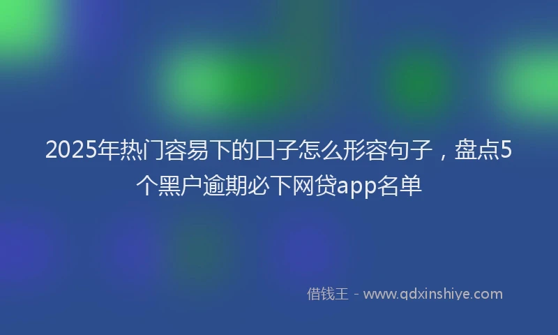 2025年热门容易下的口子怎么形容句子，盘点5个黑户逾期必下网贷app名单