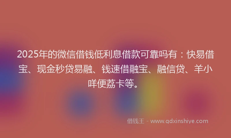 2025年的微信借钱低利息借款可靠吗有：快易借宝、现金秒贷易融、钱速借融宝、融信贷、羊小咩便荔卡等。