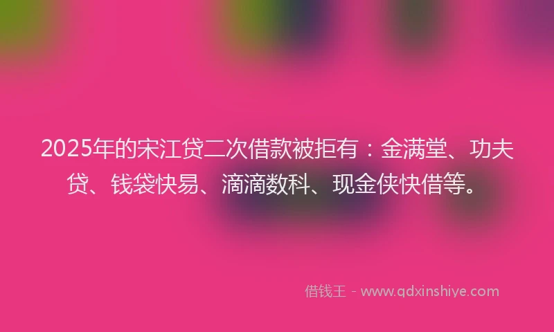 2025年的宋江贷二次借款被拒有：金满堂、功夫贷、钱袋快易、滴滴数科、现金侠快借等。