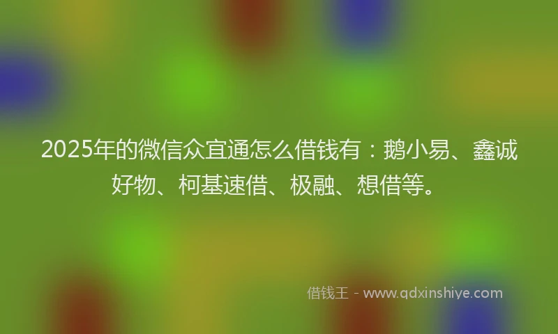 2025年的微信众宜通怎么借钱有：鹅小易、鑫诚好物、柯基速借、极融、想借等。