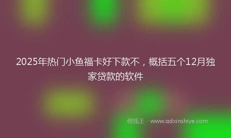 2025年热门小鱼福卡好下款不，概括五个12月独家贷款的软件