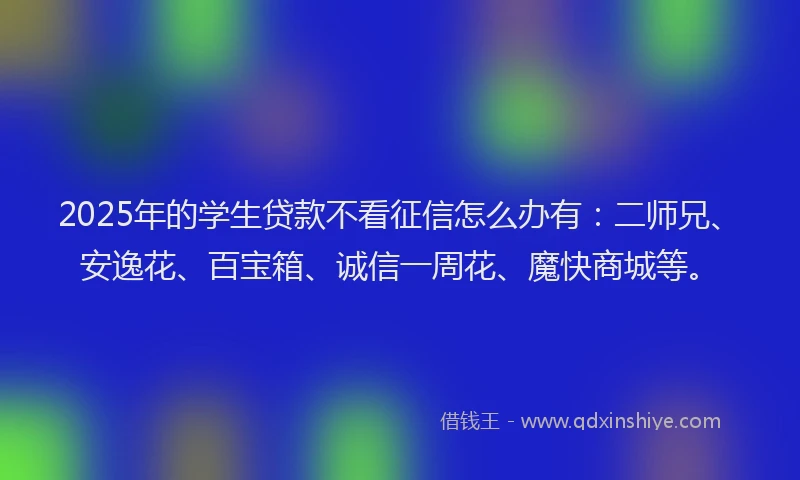 2025年的学生贷款不看征信怎么办有：二师兄、安逸花、百宝箱、诚信一周花、魔快商城等。