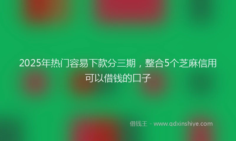 2025年热门容易下款分三期，整合5个芝麻信用可以借钱的口子