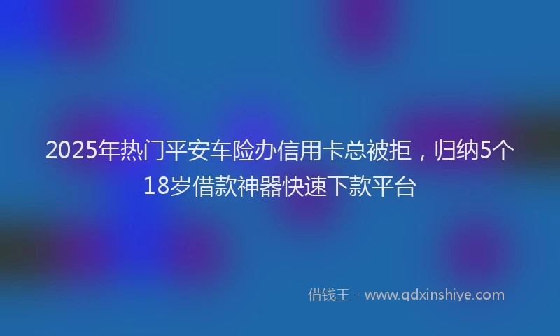 2025年热门平安车险办信用卡总被拒，归纳5个18岁借款神器快速下款平台