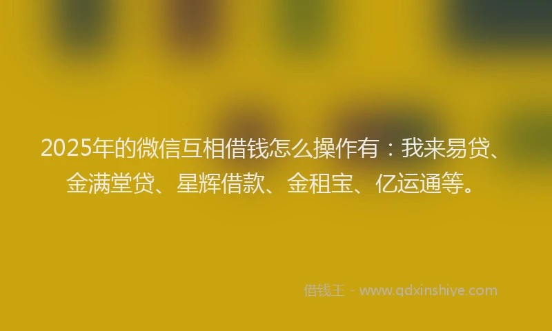 2025年的微信互相借钱怎么操作有：我来易贷、金满堂贷、星辉借款、金租宝、亿运通等。
