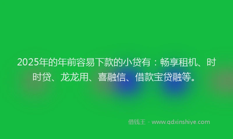 2025年的年前容易下款的小贷有：畅享租机、时时贷、龙龙用、喜融信、借款宝贷融等。