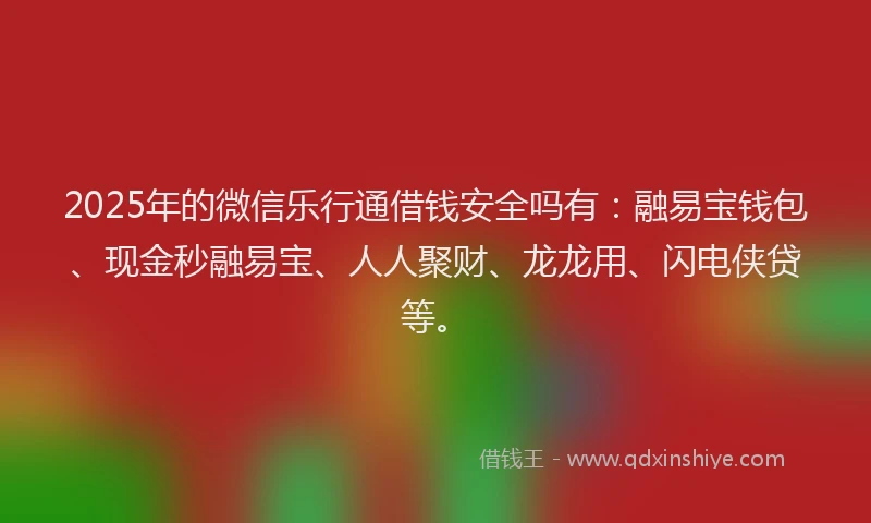 2025年的微信乐行通借钱安全吗有：融易宝钱包、现金秒融易宝、人人聚财、龙龙用、闪电侠贷等。