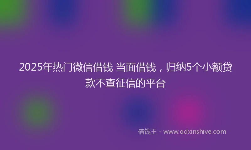 2025年热门微信借钱 当面借钱，归纳5个小额贷款不查征信的平台