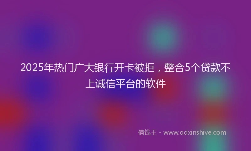 2025年热门广大银行开卡被拒，整合5个贷款不上诚信平台的软件