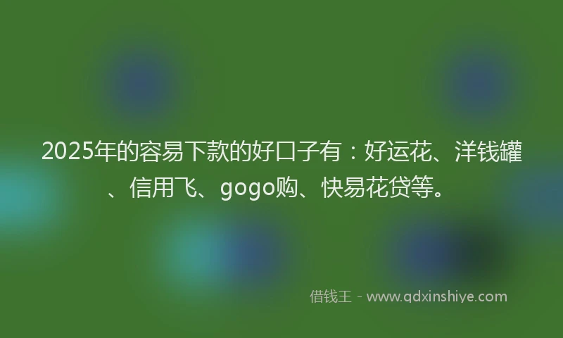 2025年的容易下款的好口子有：好运花、洋钱罐、信用飞、gogo购、快易花贷等。
