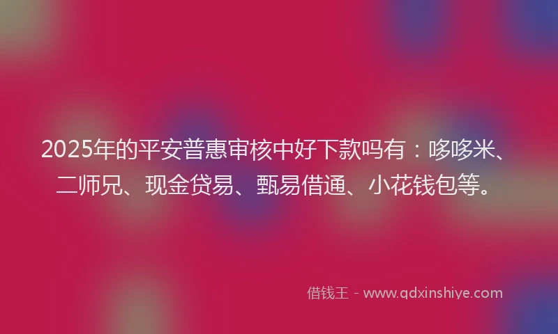 2025年的平安普惠审核中好下款吗有：哆哆米、二师兄、现金贷易、甄易借通、小花钱包等。