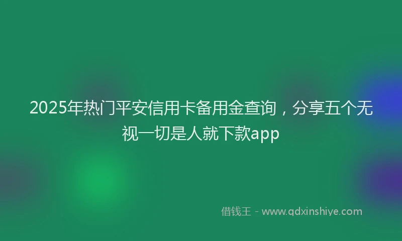 2025年热门平安信用卡备用金查询，分享五个无视一切是人就下款app