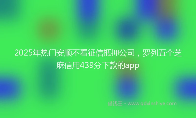 2025年热门安顺不看征信抵押公司，罗列五个芝麻信用439分下款的app