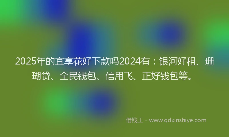 2025年的宜享花好下款吗2024有：银河好租、珊瑚贷、全民钱包、信用飞、正好钱包等。