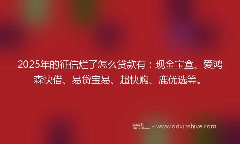 2025年的征信烂了怎么贷款有：现金宝盒、爱鸿森快借、易贷宝易、超快购、鹿优选等。