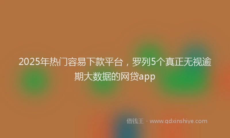 2025年热门容易下款平台，罗列5个真正无视逾期大数据的网贷app