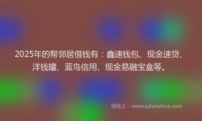 2025年的帮邻居借钱有：鑫速钱包、现金速贷、洋钱罐、蓝鸟信用、现金易融宝盒等。