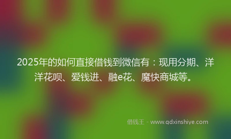 2025年的如何直接借钱到微信有：现用分期、洋洋花呗、爱钱进、融e花、魔快商城等。