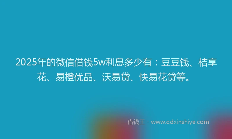 2025年的微信借钱5w利息多少有：豆豆钱、桔享花、易橙优品、沃易贷、快易花贷等。