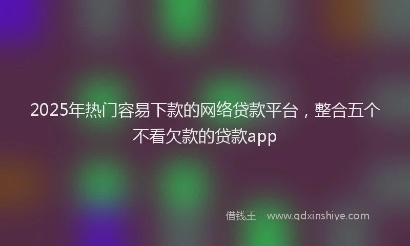 2025年热门容易下款的网络贷款平台，整合五个不看欠款的贷款app