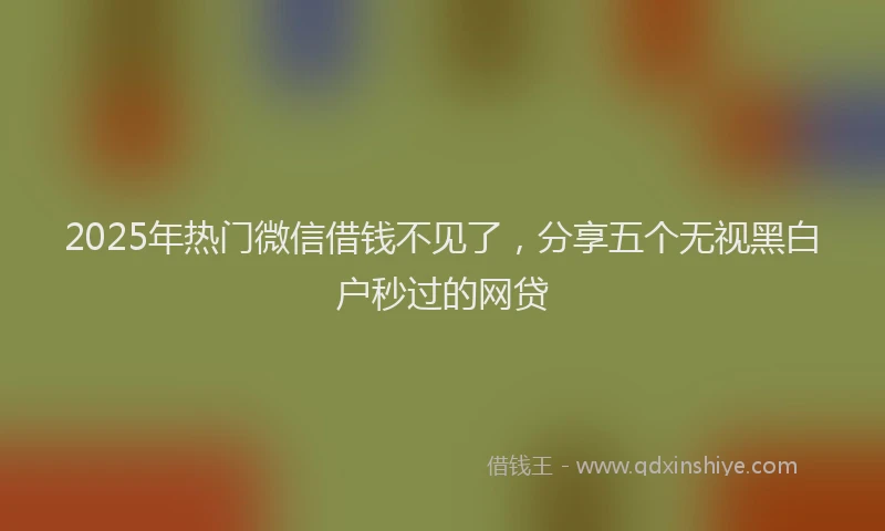 2025年热门微信借钱不见了，分享五个无视黑白户秒过的网贷