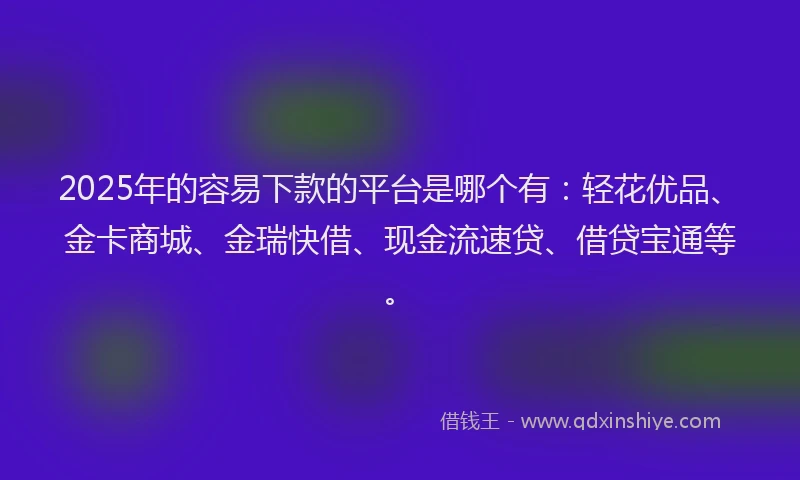 2025年的容易下款的平台是哪个有：轻花优品、金卡商城、金瑞快借、现金流速贷、借贷宝通等。