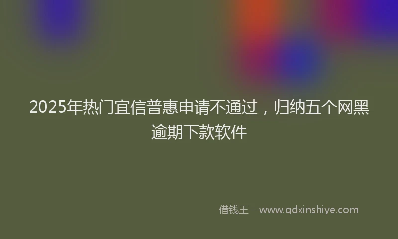 2025年热门宜信普惠申请不通过，归纳五个网黑逾期下款软件