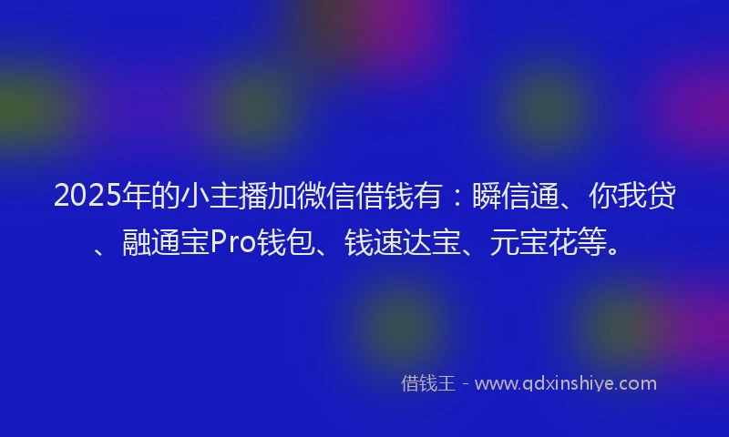 2025年的小主播加微信借钱有：瞬信通、你我贷、融通宝Pro钱包、钱速达宝、元宝花等。