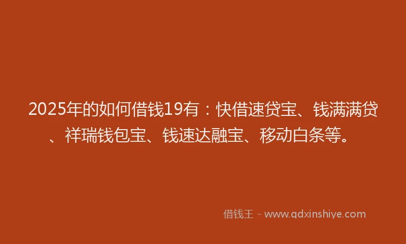 2025年的如何借钱19有：快借速贷宝、钱满满贷、祥瑞钱包宝、钱速达融宝、移动白条等。