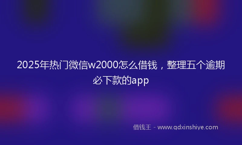 2025年热门微信w2000怎么借钱，整理五个逾期必下款的app