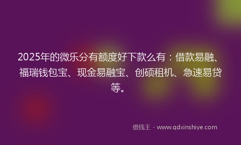 2025年的微乐分有额度好下款么有：借款易融、福瑞钱包宝、现金易融宝、创硕租机、急速易贷等。
