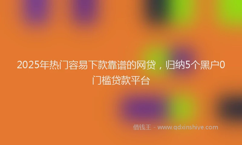2025年热门容易下款靠谱的网贷，归纳5个黑户0门槛贷款平台