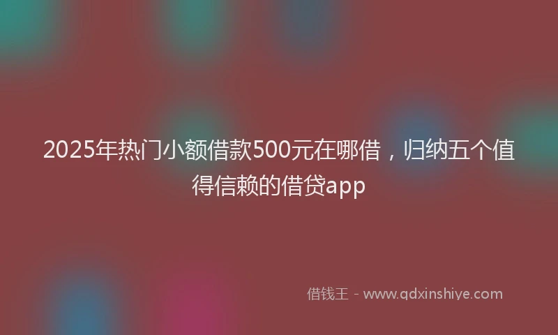 2025年热门小额借款500元在哪借，归纳五个值得信赖的借贷app