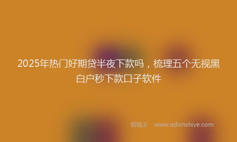2025年热门好期贷半夜下款吗，梳理五个无视黑白户秒下款口子软件