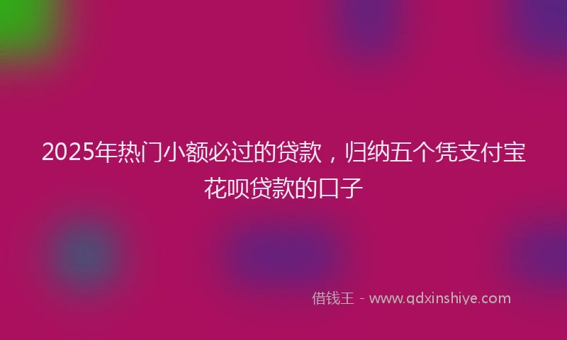 2025年热门小额必过的贷款，归纳五个凭支付宝花呗贷款的口子