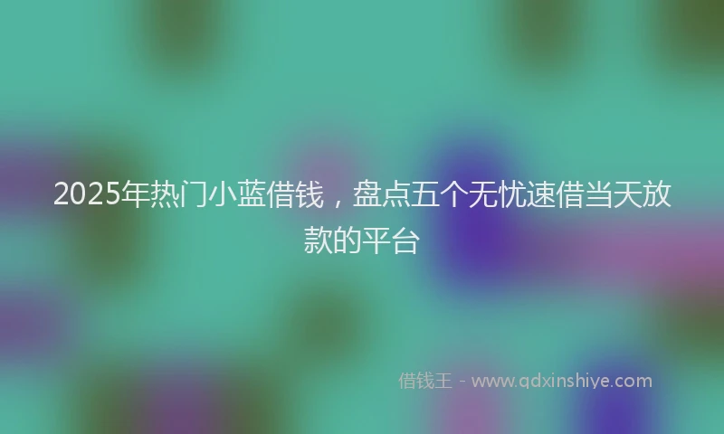 2025年热门小蓝借钱，盘点五个无忧速借当天放款的平台