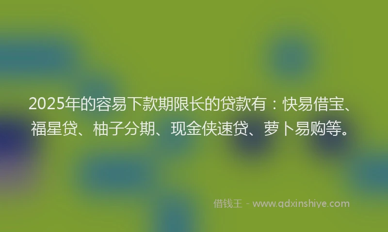 2025年的容易下款期限长的贷款有：快易借宝、福星贷、柚子分期、现金侠速贷、萝卜易购等。