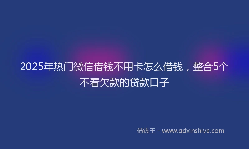 2025年热门微信借钱不用卡怎么借钱，整合5个不看欠款的贷款口子