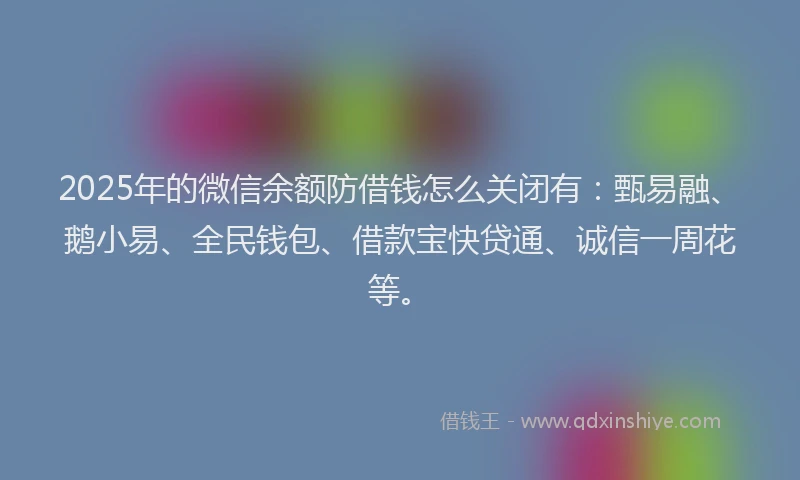 2025年的微信余额防借钱怎么关闭有：甄易融、鹅小易、全民钱包、借款宝快贷通、诚信一周花等。