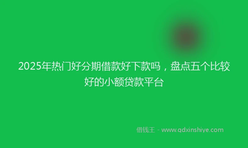 2025年热门好分期借款好下款吗，盘点五个比较好的小额贷款平台