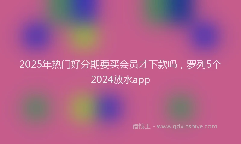 2025年热门好分期要买会员才下款吗，罗列5个2024放水app